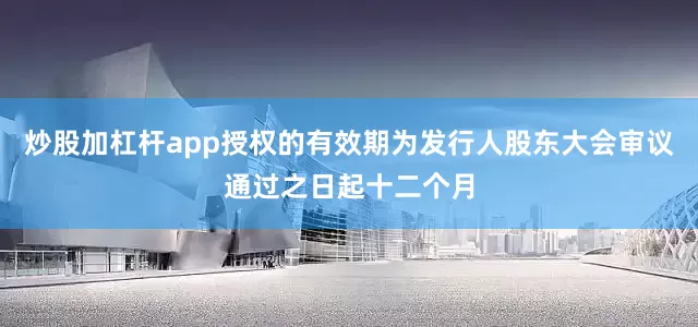 炒股加杠杆app授权的有效期为发行人股东大会审议通过之日起十二个月