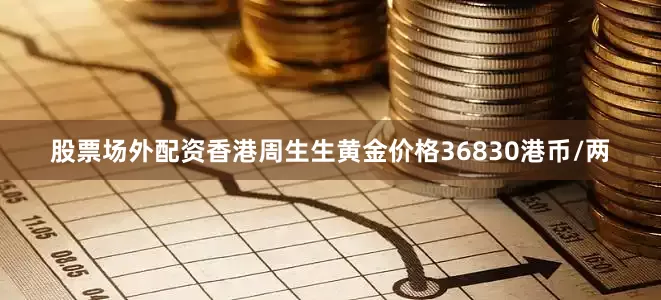 股票场外配资香港周生生黄金价格36830港币/两