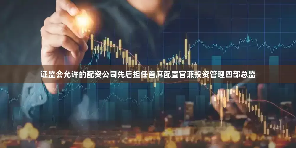 证监会允许的配资公司先后担任首席配置官兼投资管理四部总监