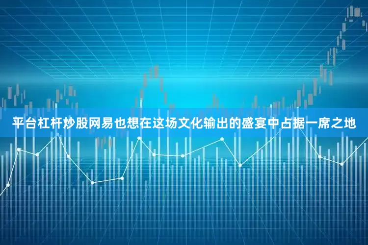 平台杠杆炒股网易也想在这场文化输出的盛宴中占据一席之地