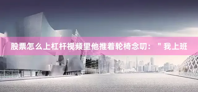 股票怎么上杠杆视频里他推着轮椅念叨：＂我上班