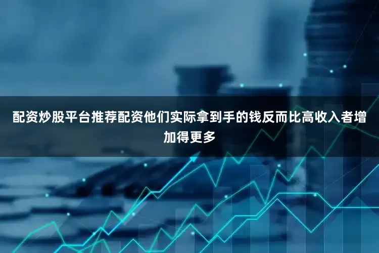 配资炒股平台推荐配资他们实际拿到手的钱反而比高收入者增加得更多