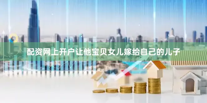 配资网上开户让他宝贝女儿嫁给自己的儿子