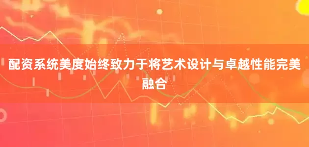 配资系统美度始终致力于将艺术设计与卓越性能完美融合