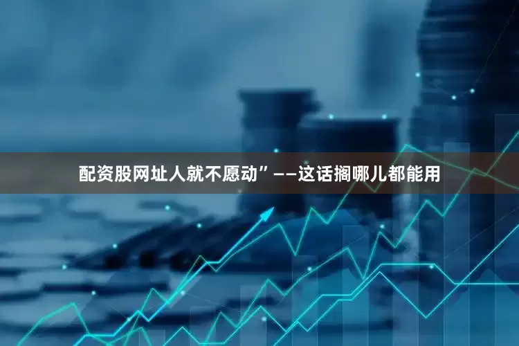 配资股网址人就不愿动”——这话搁哪儿都能用